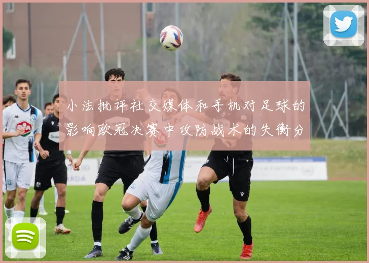 小法批评社交媒体和手机对足球的影响欧冠决赛中攻防战术的失衡分析
