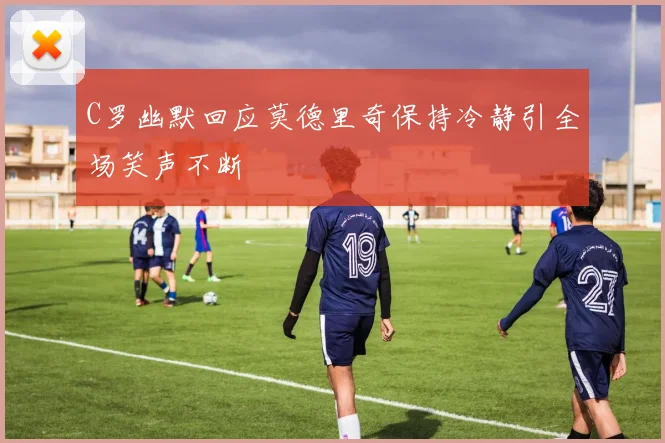 C罗幽默回应莫德里奇保持冷静引全场笑声不断