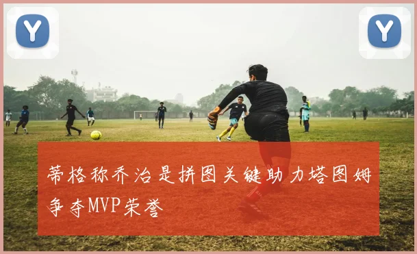 蒂格称乔治是拼图关键助力塔图姆争夺MVP荣誉