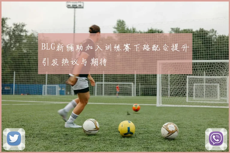 BLG新辅助加入训练赛下路配合提升引发热议与期待