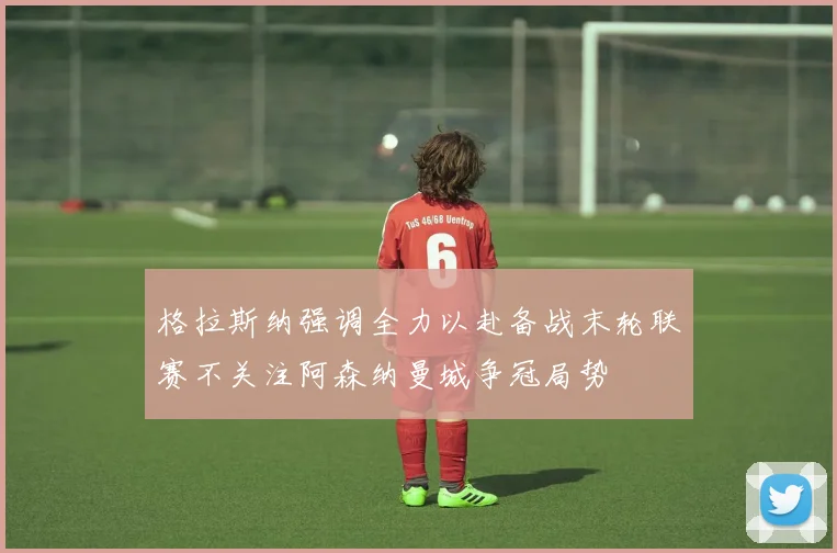 格拉斯纳强调全力以赴备战末轮联赛不关注阿森纳曼城争冠局势