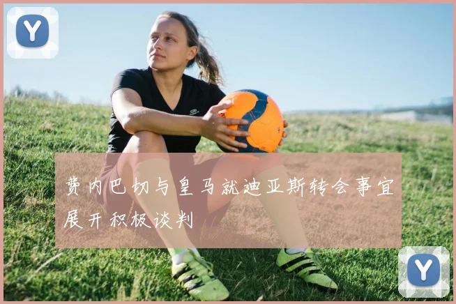费内巴切与皇马就迪亚斯转会事宜展开积极谈判
