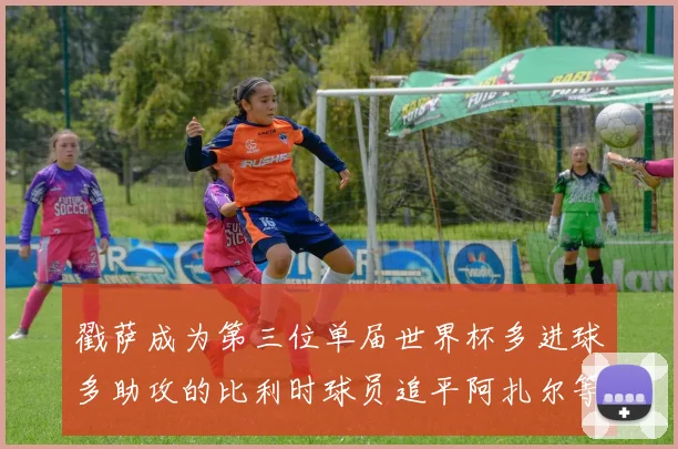 戳萨成为第三位单届世界杯多进球多助攻的比利时球员追平阿扎尔等传奇