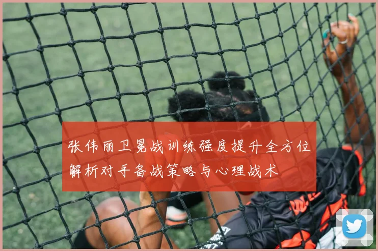张伟丽卫冕战训练强度提升全方位解析对手备战策略与心理战术