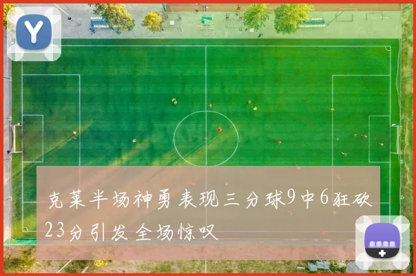 克莱半场神勇表现三分球9中6狂砍23分引发全场惊叹