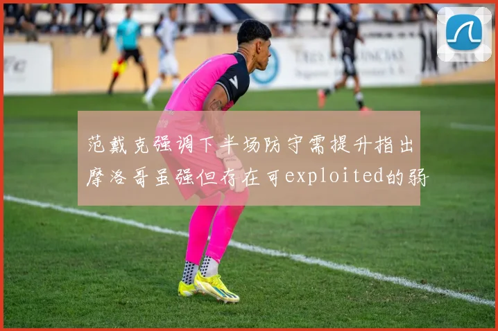 范戴克强调下半场防守需提升指出摩洛哥虽强但存在可exploited的弱点