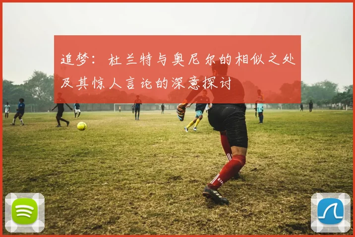 追梦：杜兰特与奥尼尔的相似之处及其惊人言论的深意探讨