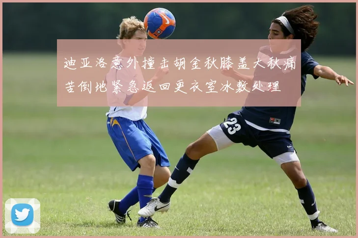 迪亚洛意外撞击胡金秋膝盖大秋痛苦倒地紧急返回更衣室冰敷处理