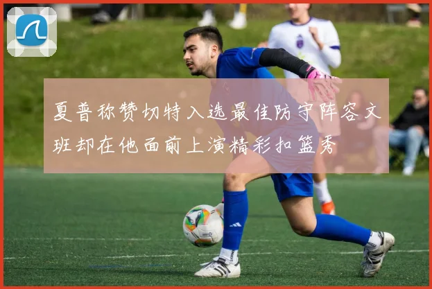 夏普称赞切特入选最佳防守阵容文班却在他面前上演精彩扣篮秀