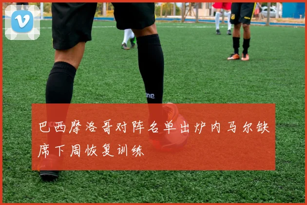 巴西摩洛哥对阵名单出炉内马尔缺席下周恢复训练