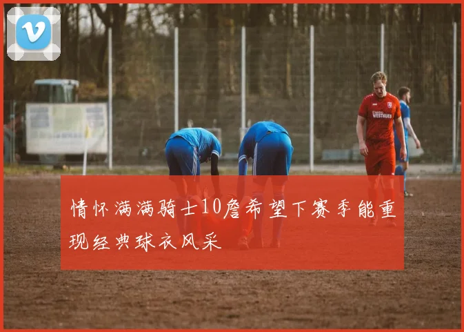 情怀满满骑士10詹希望下赛季能重现经典球衣风采