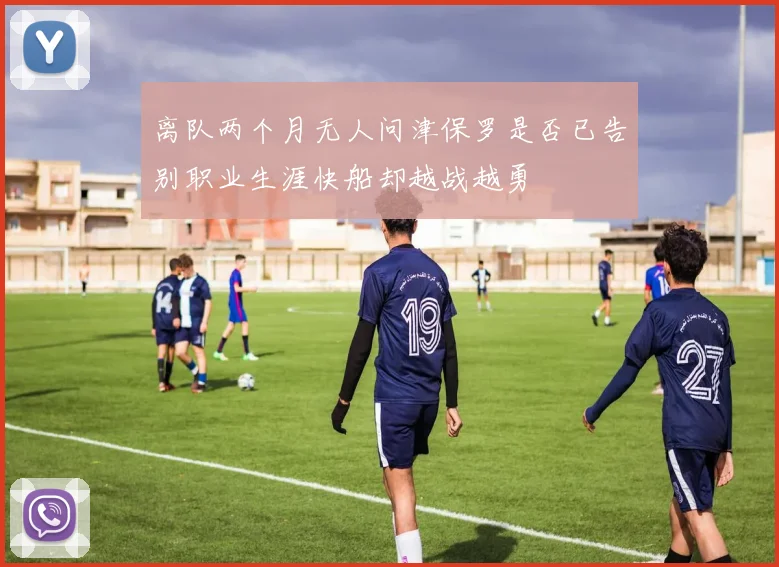 离队两个月无人问津保罗是否已告别职业生涯快船却越战越勇