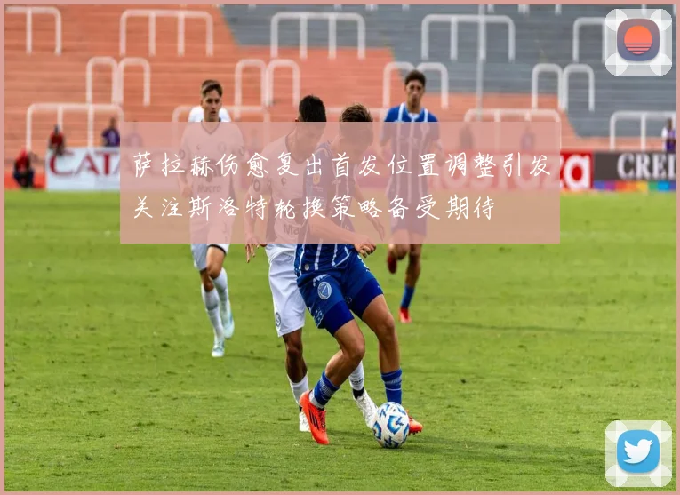 萨拉赫伤愈复出首发位置调整引发关注斯洛特轮换策略备受期待