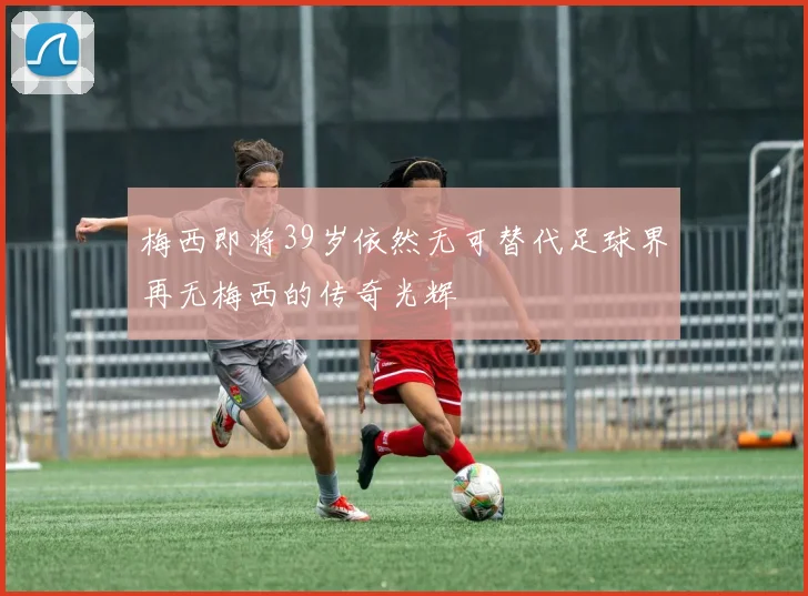 梅西即将39岁依然无可替代足球界再无梅西的传奇光辉