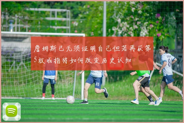 詹姆斯已无须证明自己但若再获第5枚戒指将如何改变历史认知