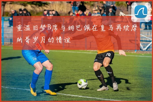 重温旧梦B席与姆巴佩在皇马再续摩纳哥岁月的情谊