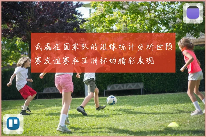 武磊在国家队的进球统计分析世预赛友谊赛和亚洲杯的精彩表现