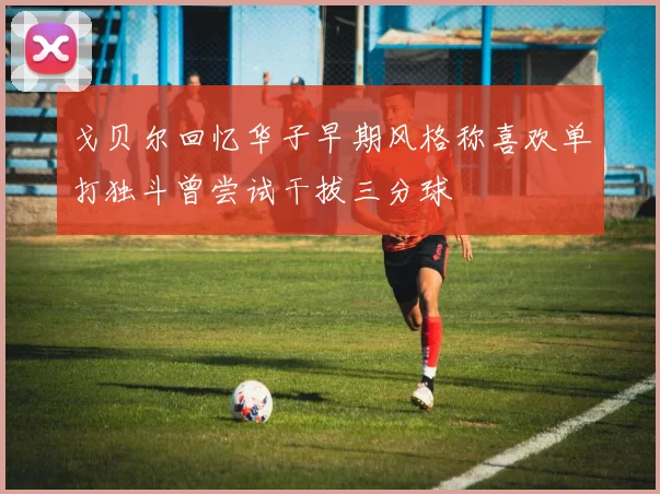 戈贝尔回忆华子早期风格称喜欢单打独斗曾尝试干拔三分球