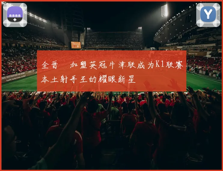 全晋旴加盟英冠牛津联成为K1联赛本土射手王的耀眼新星