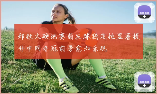 郑钦文硬地赛前发球稳定性显著提升中网夺冠前景愈加乐观