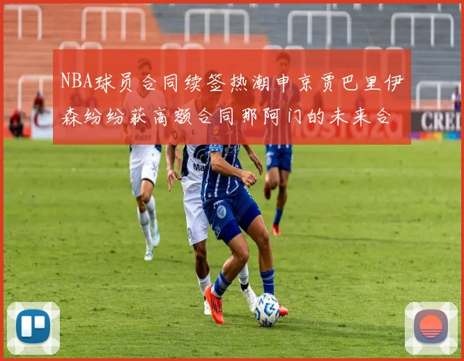 NBA球员合同续签热潮申京贾巴里伊森纷纷获高额合同那阿门的未来合同将如何定价
