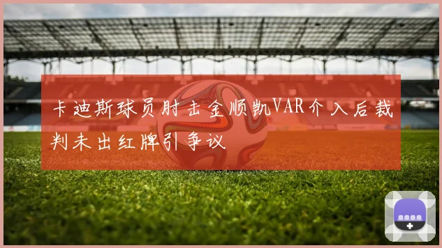 卡迪斯球员肘击金顺凯VAR介入后裁判未出红牌引争议