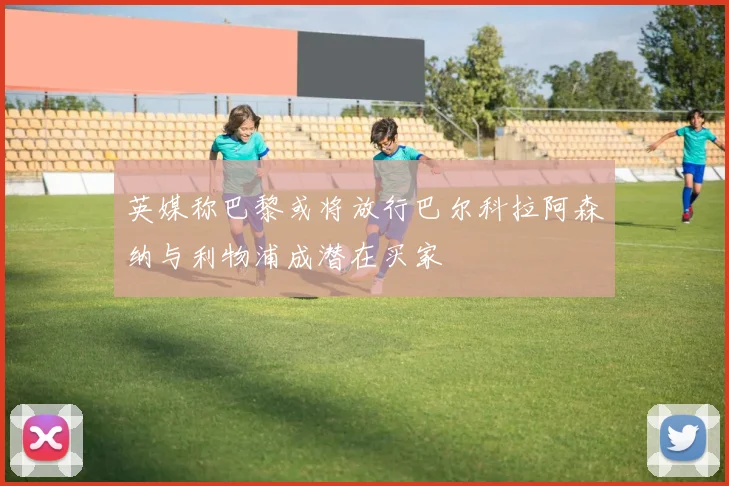 英媒称巴黎或将放行巴尔科拉阿森纳与利物浦成潜在买家