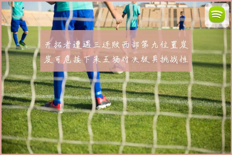 开拓者遭遇三连败西部第九位置岌岌可危接下来五场对决极具挑战性